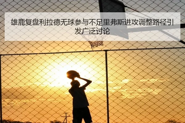 雄鹿复盘利拉德无球参与不足里弗斯进攻调整路径引发广泛讨论