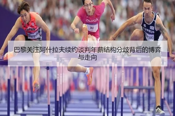 巴黎关注阿什拉夫续约谈判年薪结构分歧背后的博弈与走向