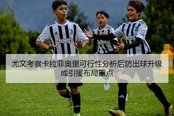 尤文考察卡拉菲奥里可行性分析后防出球升级成引援布局重点