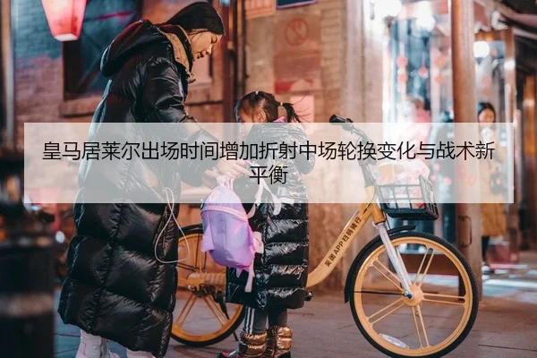 皇马居莱尔出场时间增加折射中场轮换变化与战术新平衡