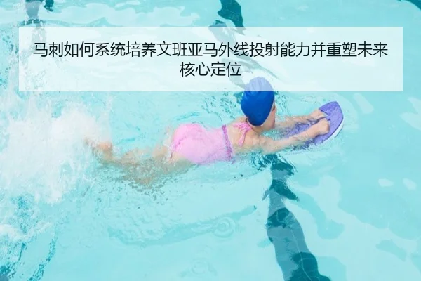 马刺如何系统培养文班亚马外线投射能力并重塑未来核心定位