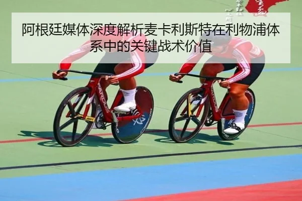 阿根廷媒体深度解析麦卡利斯特在利物浦体系中的关键战术价值