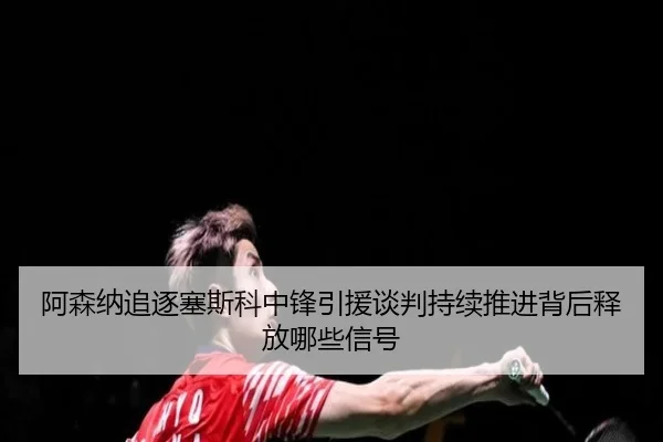 阿森纳追逐塞斯科中锋引援谈判持续推进背后释放哪些信号