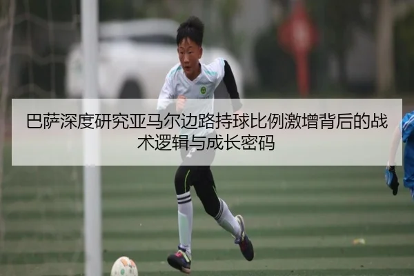 巴萨深度研究亚马尔边路持球比例激增背后的战术逻辑与成长密码
