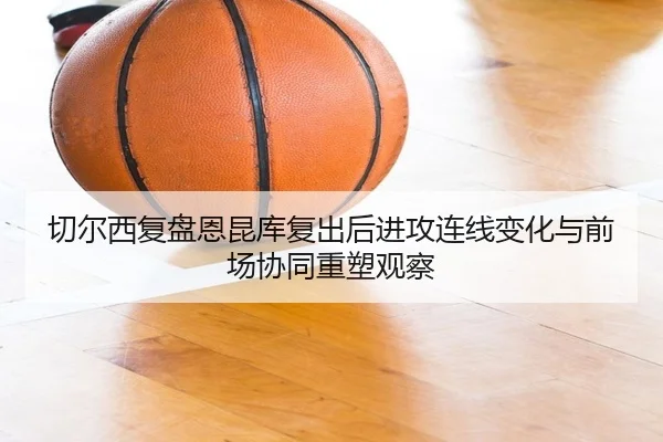 切尔西复盘恩昆库复出后进攻连线变化与前场协同重塑观察