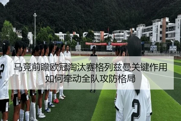 马竞前瞻欧冠淘汰赛格列兹曼关键作用如何牵动全队攻防格局