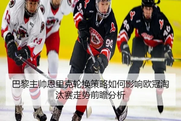 巴黎主帅恩里克轮换策略如何影响欧冠淘汰赛走势前瞻分析