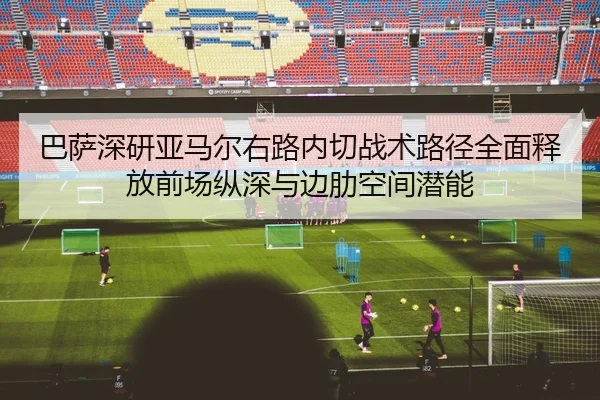 巴萨深研亚马尔右路内切战术路径全面释放前场纵深与边肋空间潜能