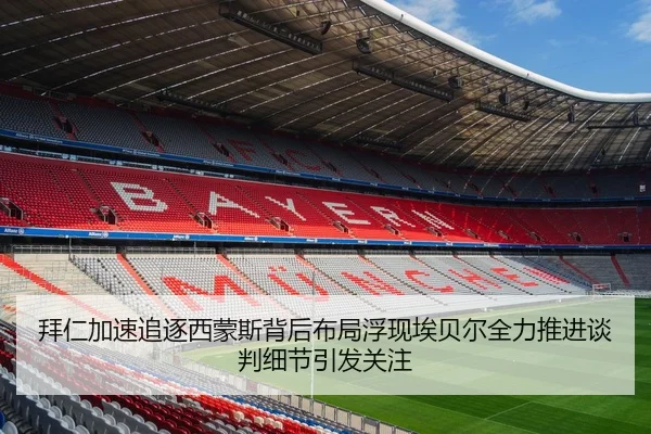 拜仁加速追逐西蒙斯背后布局浮现埃贝尔全力推进谈判细节引发关注